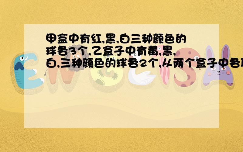 甲盒中有红,黑,白三种颜色的球各3个,乙盒子中有黄,黑,白,三种颜色的球各2个,从两个盒子中各取一球（1）求取出的两个球是不同颜色的概率（2）求一个球为红色，另一个球不同色的概率