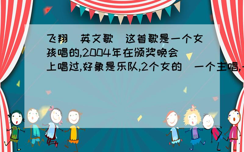 飞翔（英文歌）这首歌是一个女孩唱的,2004年在颁奖晚会上唱过,好象是乐队,2个女的（一个主唱,一个打鼓）还是两个男的.那个晓得的这首歌,我只知道中文名叫飞翔.