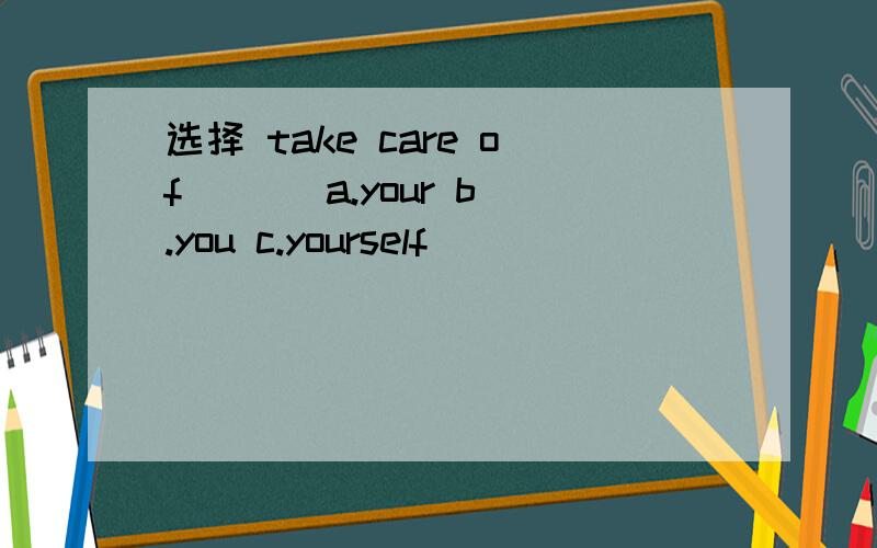 选择 take care of ( ) a.your b.you c.yourself