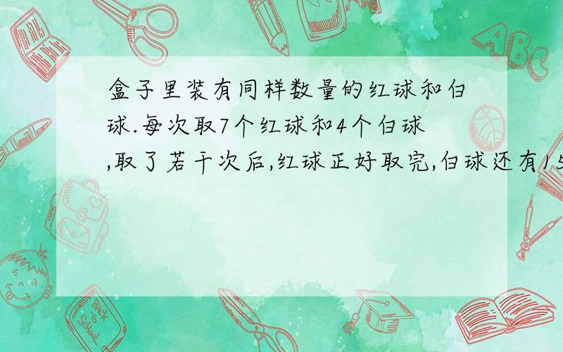 盒子里装有同样数量的红球和白球.每次取7个红球和4个白球,取了若干次后,红球正好取完,白球还有15个.一共取了几次,盒子里原来有白球多少个?