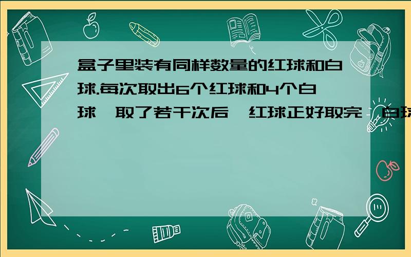 盒子里装有同样数量的红球和白球.每次取出6个红球和4个白球,取了若干次后,红球正好取完,白球还有10个,一共取了几次?盒子里原来有红球多少个?