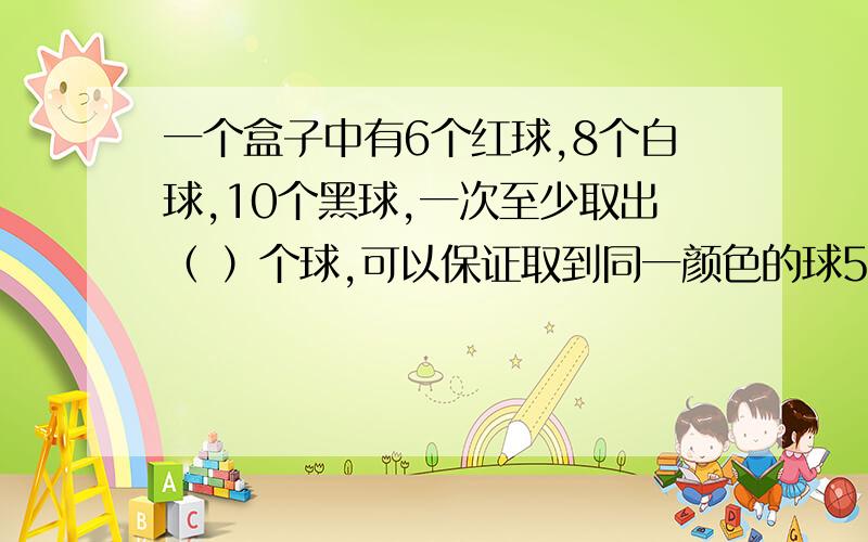 一个盒子中有6个红球,8个白球,10个黑球,一次至少取出（ ）个球,可以保证取到同一颜色的球5个.一个盒子中有6个红球,8个白球,10个黑球,一次至少取出（ ）个球,可以保证取到同一颜色的球5个.