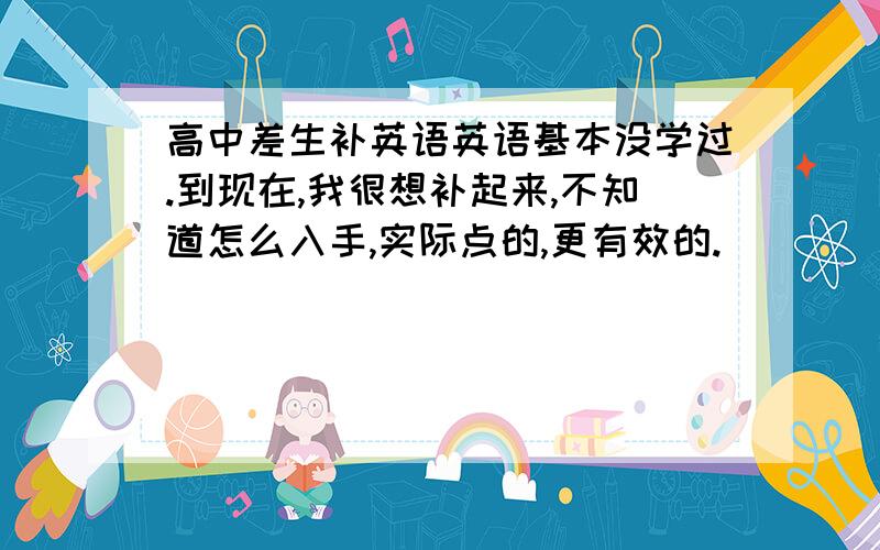 高中差生补英语英语基本没学过.到现在,我很想补起来,不知道怎么入手,实际点的,更有效的.