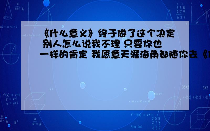 《什么意义》终于做了这个决定 别人怎么说我不理 只要你也一样的肯定 我愿意天涯海角都随你去《什么意义》终于做了这个决定 别人怎么说我不理 只要你也一样的肯定 我愿意天涯海角都