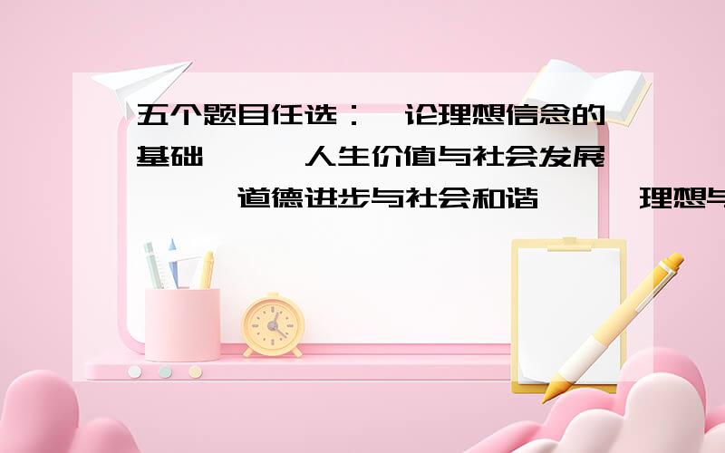 五个题目任选：《论理想信念的基础》,《人生价值与社会发展》,《道德进步与社会和谐》,《理想与知足...五个题目任选：《论理想信念的基础》,《人生价值与社会发展》,《道德进步与社