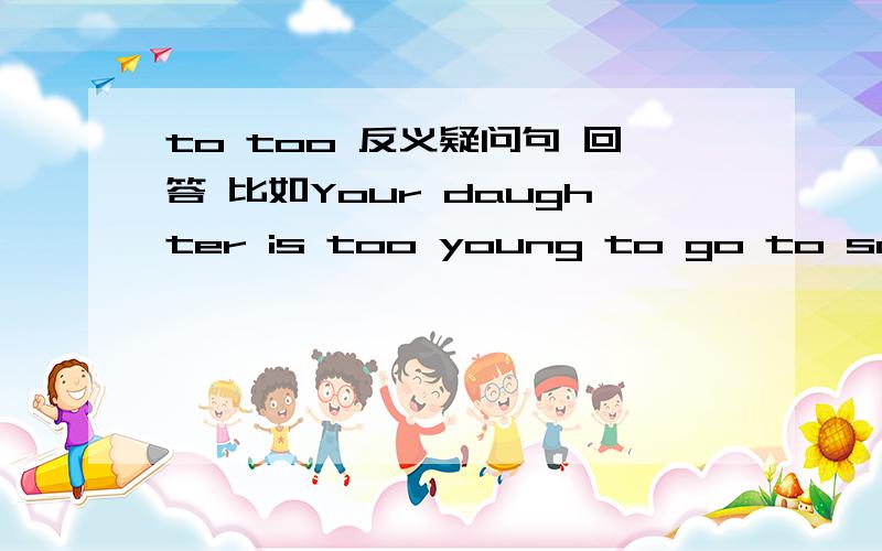 to too 反义疑问句 回答 比如Your daughter is too young to go to school,is she?如果答Yes,she is.这样翻译对不对：不,她能去上学.