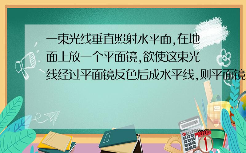 一束光线垂直照射水平面,在地面上放一个平面镜,欲使这束光线经过平面镜反色后成水平线,则平面镜与地面所成的锐角的度数.