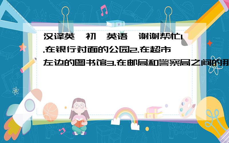 汉译英,初一英语,谢谢帮忙1.在银行对面的公园2.在超市左边的图书馆3.在邮局和警察局之间的那棵树4.一家旧旅馆5.去医院的路6.朝右走7.在这辆黄色小汽车的左边8.一个共享美餐的好地方