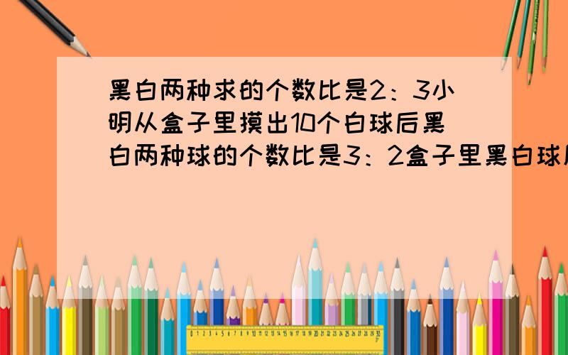 黑白两种求的个数比是2：3小明从盒子里摸出10个白球后黑白两种球的个数比是3：2盒子里黑白球原来有多少个