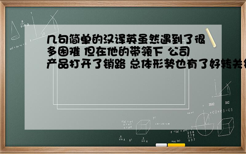 几句简单的汉译英虽然遇到了很多困难 但在他的带领下 公司产品打开了销路 总体形势也有了好转关键词 come across；for the better当约翰向他挑战  要跟他比剑的时候  他感到非常尴尬  因为他