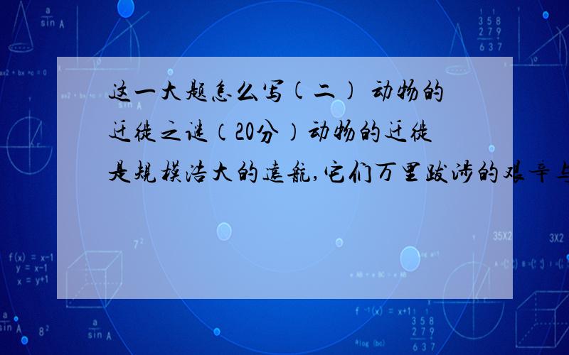 这一大题怎么写(二) 动物的迁徙之谜（20分）动物的迁徙是规模浩大的远航,它们万里跋涉的艰辛与毅力令人惊讶折服.生活在南美洲西沿海的绿海龟,成群结队穿越万顷波涛的大西洋,历经两个