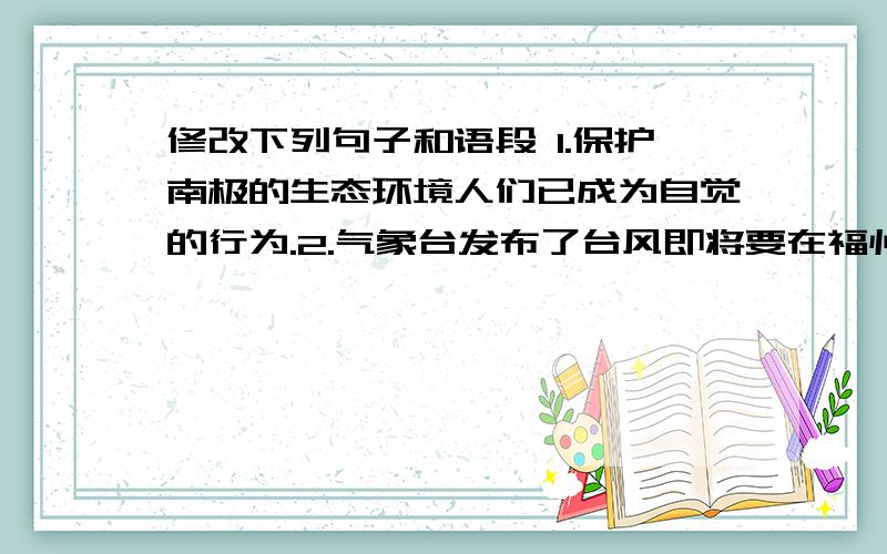 修改下列句子和语段 1.保护南极的生态环境人们已成为自觉的行为.2.气象台发布了台风即将要在福州登陆.3.南山的一年四季都是游览观光的好地方.4.国庆节那天,同学们有序地涌进礼堂参加庆