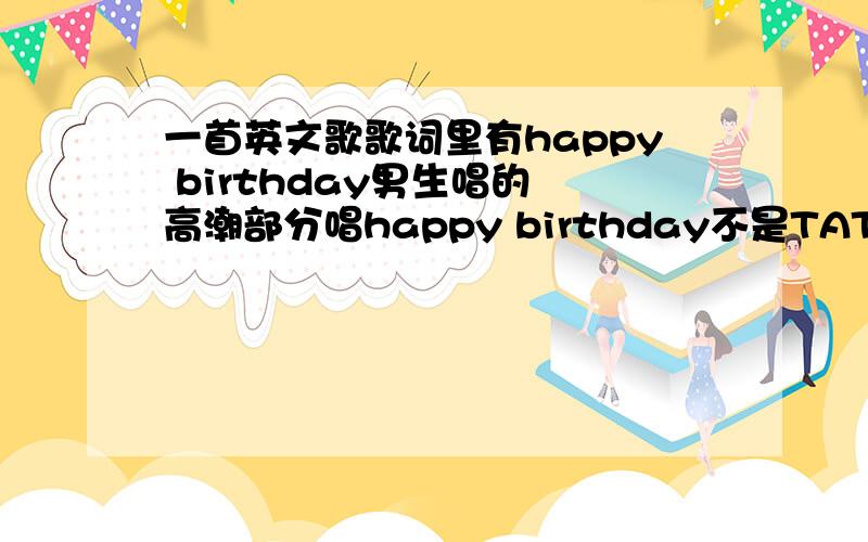 一首英文歌歌词里有happy birthday男生唱的 高潮部分唱happy birthday不是TATU的那个 挺欢快的 就是很容易跟着和的那种当然不是生日歌·