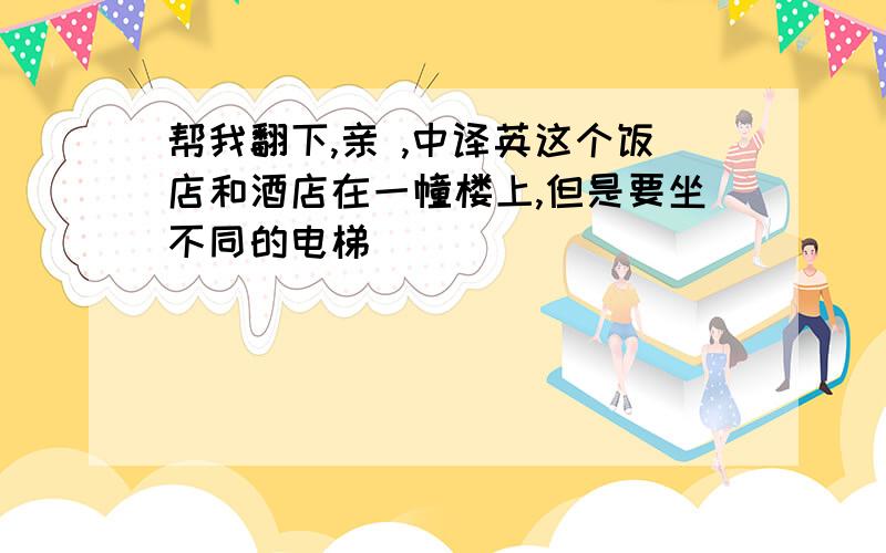 帮我翻下,亲 ,中译英这个饭店和酒店在一幢楼上,但是要坐不同的电梯