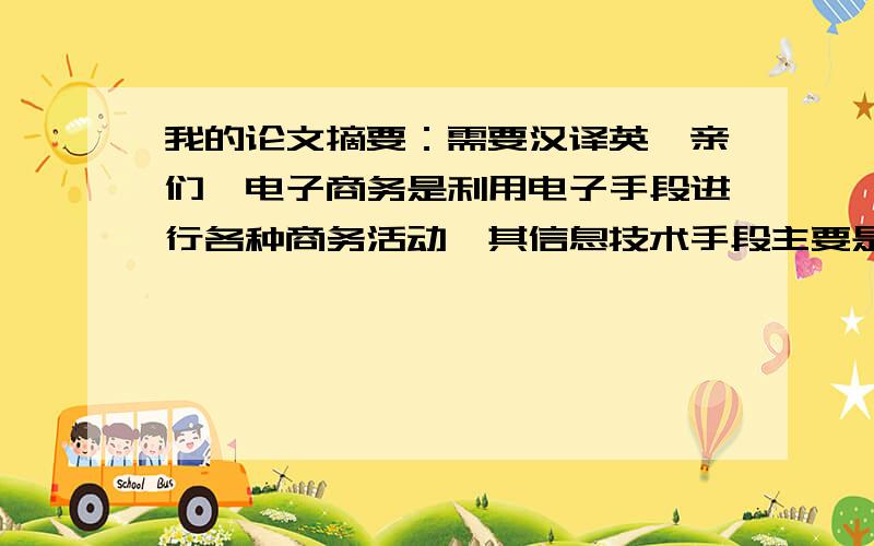 我的论文摘要：需要汉译英,亲们,电子商务是利用电子手段进行各种商务活动,其信息技术手段主要是Internet.作为人类信息革命的重要产物,Internet在20世纪末获得了惊人的爆炸性发展,已成为计