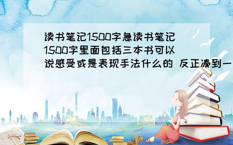 读书笔记1500字急读书笔记1500字里面包括三本书可以说感受或是表现手法什么的 反正凑到一起就行