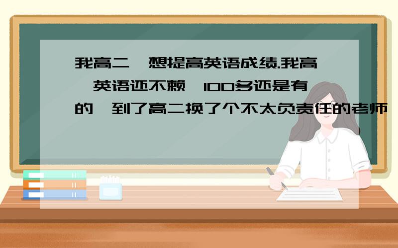 我高二,想提高英语成绩.我高一英语还不赖,100多还是有的,到了高二换了个不太负责任的老师,英语越来越差,现在就剩60几70了.怎样提高,给点意见.高二就差不多结束,难免有点着急.