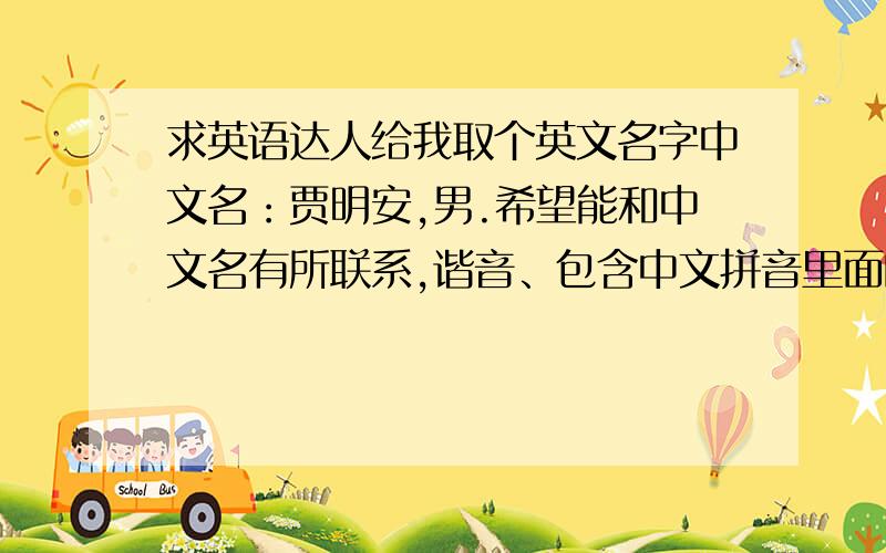 求英语达人给我取个英文名字中文名：贾明安,男.希望能和中文名有所联系,谐音、包含中文拼音里面的字母(j、m、a)都行,本来有个James比较符合,但是个人不太喜欢,望请各位达人赐名!先行拜