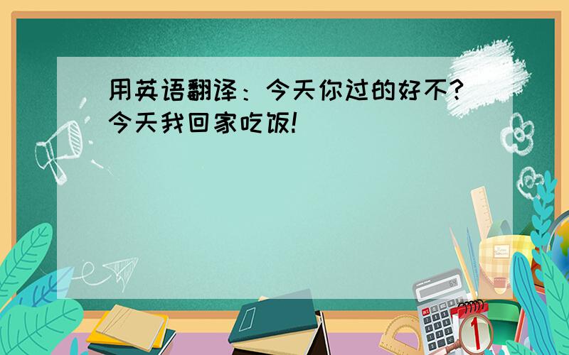 用英语翻译：今天你过的好不?今天我回家吃饭!