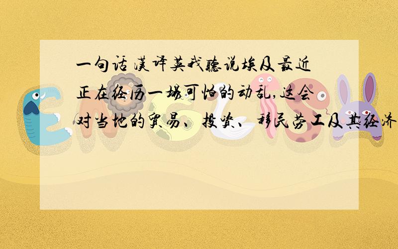 一句话 汉译英我听说埃及最近正在经历一场可怕的动乱,这会对当地的贸易、投资、移民劳工及其经济发展产生怎样的影响?