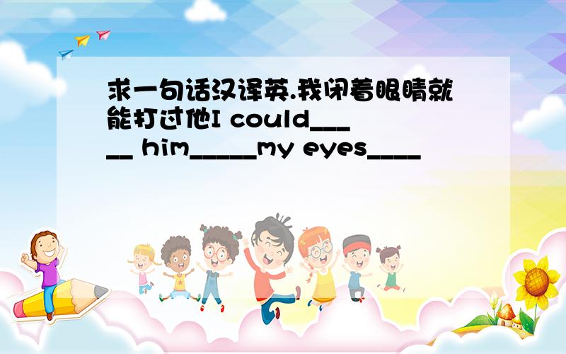 求一句话汉译英.我闭着眼睛就能打过他I could_____ him_____my eyes____