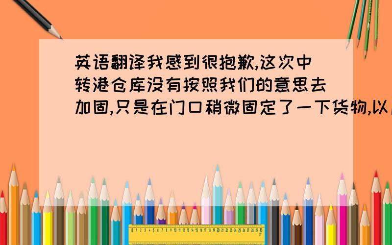 英语翻译我感到很抱歉,这次中转港仓库没有按照我们的意思去加固,只是在门口稍微固定了一下货物,以后出货我们会逐层加固,不会发生这样的事情了.