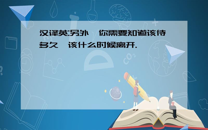 汉译英:另外,你需要知道该待多久,该什么时候离开.