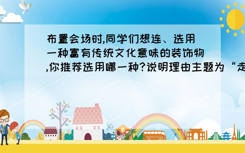 布置会场时,同学们想连、选用一种富有传统文化意味的装饰物,你推荐选用哪一种?说明理由主题为“走进民俗,走进传统文化”