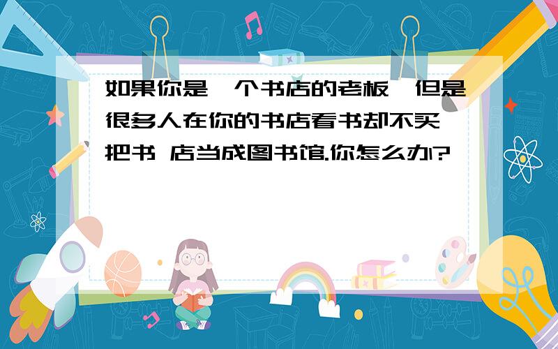 如果你是一个书店的老板,但是很多人在你的书店看书却不买,把书 店当成图书馆.你怎么办?