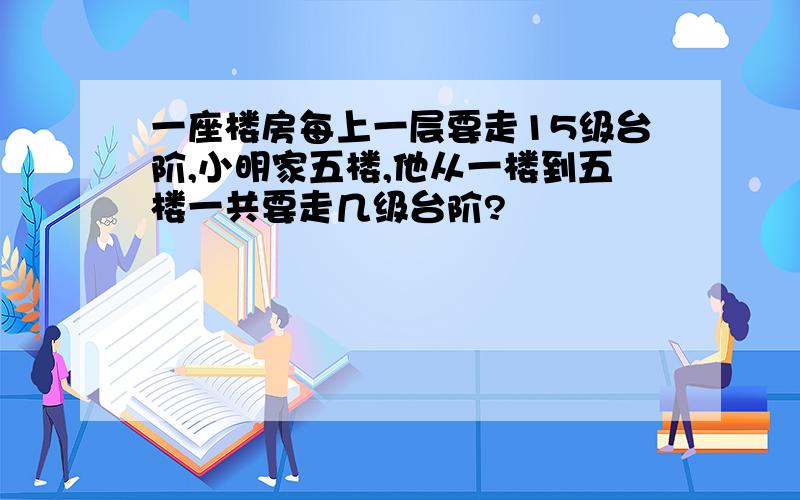 一座楼房每上一层要走15级台阶,小明家五楼,他从一楼到五楼一共要走几级台阶?