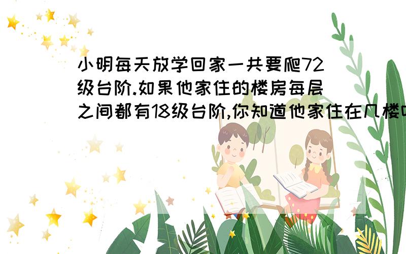 小明每天放学回家一共要爬72级台阶.如果他家住的楼房每层之间都有18级台阶,你知道他家住在几楼吗?