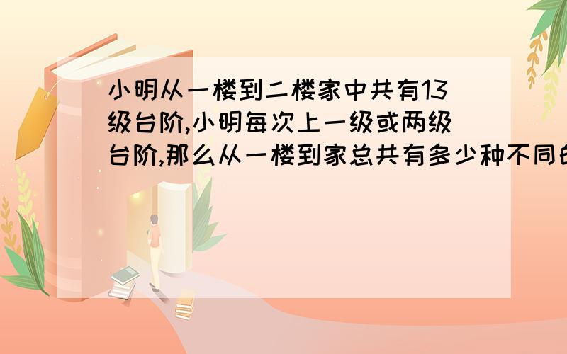 小明从一楼到二楼家中共有13级台阶,小明每次上一级或两级台阶,那么从一楼到家总共有多少种不同的走法?结果是377，希望有高手可以提供好的方法