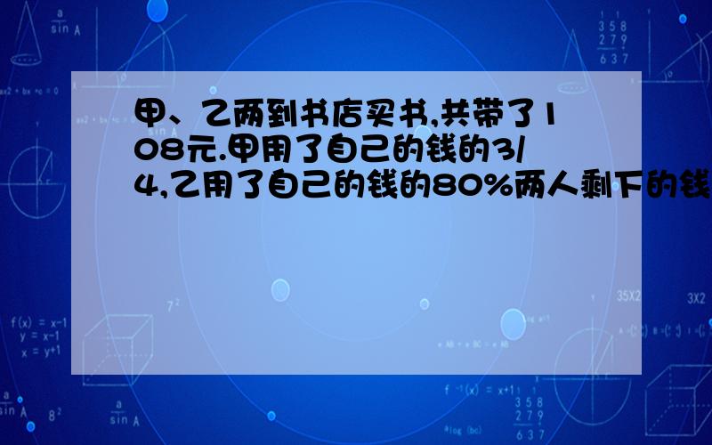 甲、乙两到书店买书,共带了108元.甲用了自己的钱的3/4,乙用了自己的钱的80%两人剩下的钱正好相等,两人原来各带了多少钱?