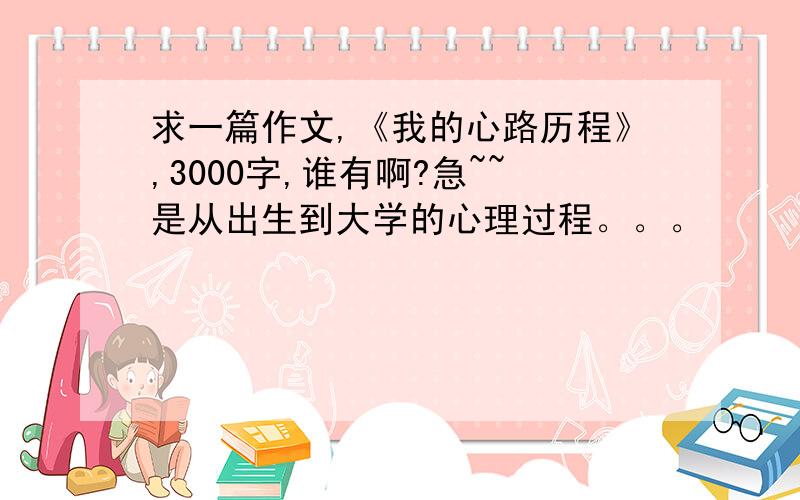 求一篇作文,《我的心路历程》,3000字,谁有啊?急~~是从出生到大学的心理过程。。。