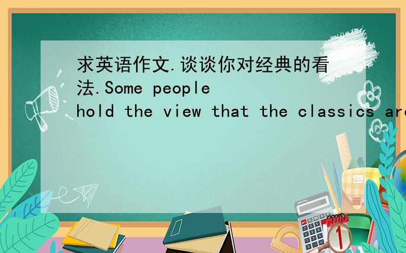 求英语作文.谈谈你对经典的看法.Some people hold the view that the classics are classics because they have stood the test of time. Therefore, they are to be treasured by people of all generations, ours being no exception. Others believe t