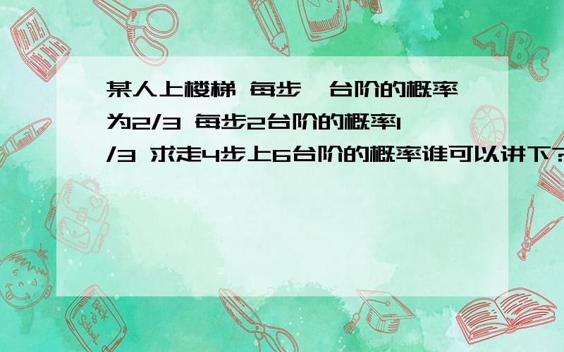 某人上楼梯 每步一台阶的概率为2/3 每步2台阶的概率1/3 求走4步上6台阶的概率谁可以讲下?具体点