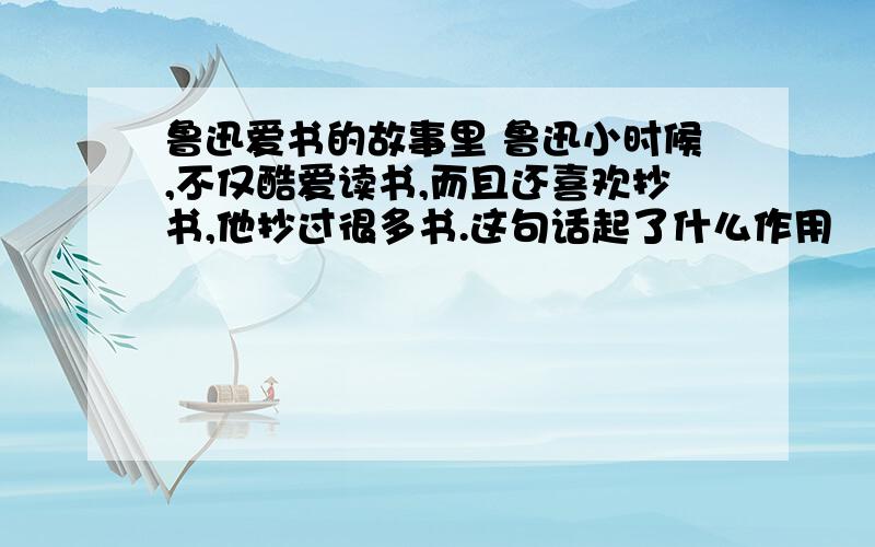 鲁迅爱书的故事里 鲁迅小时候,不仅酷爱读书,而且还喜欢抄书,他抄过很多书.这句话起了什么作用