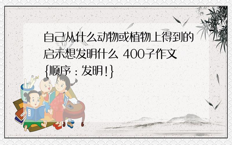 自己从什么动物或植物上得到的启示想发明什么 400子作文{顺序：发明!}