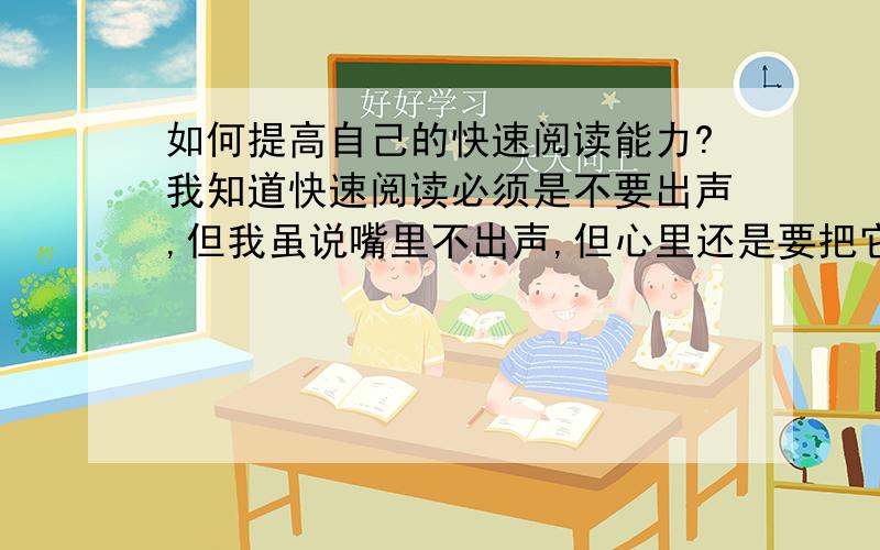 如何提高自己的快速阅读能力?我知道快速阅读必须是不要出声,但我虽说嘴里不出声,但心里还是要把它念出来,这样会不会影响到我的阅读速度?如果会我该怎么纠正过来呢?主要是指中文阅读.