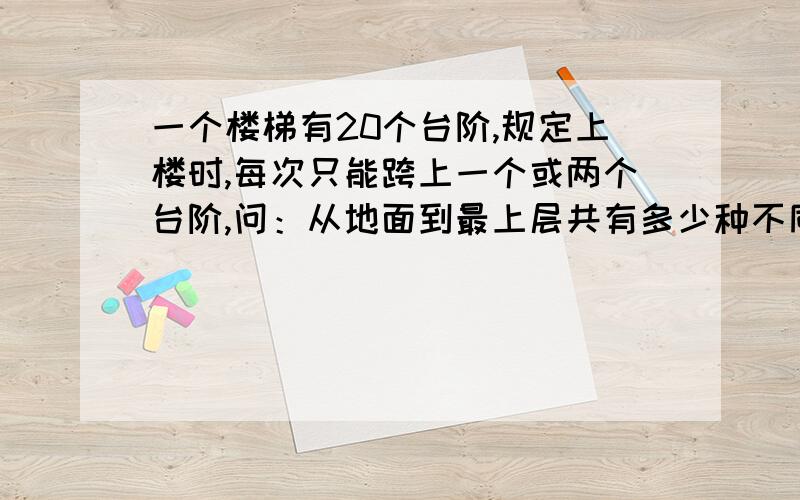 一个楼梯有20个台阶,规定上楼时,每次只能跨上一个或两个台阶,问：从地面到最上层共有多少种不同的跨法?财富的话 我太穷 方法多难不要紧 只要能看懂