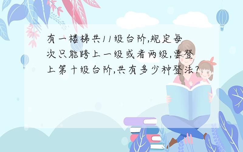 有一楼梯共11级台阶,规定每次只能跨上一级或者两级,要登上第十级台阶,共有多少种登法?