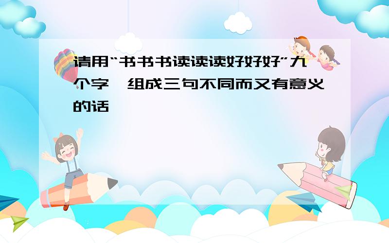 请用“书书书读读读好好好”九个字,组成三句不同而又有意义的话