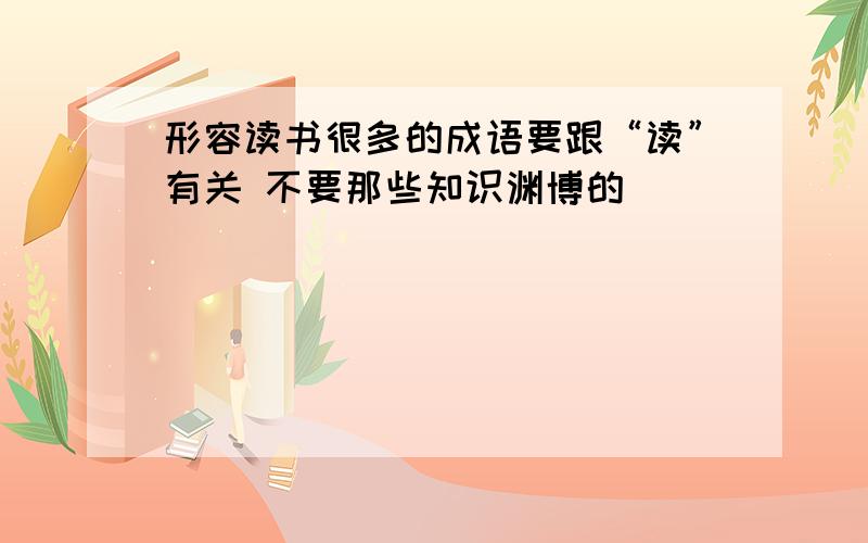 形容读书很多的成语要跟“读”有关 不要那些知识渊博的