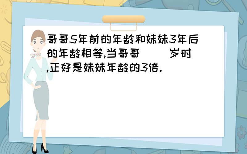 哥哥5年前的年龄和妹妹3年后的年龄相等,当哥哥（ ）岁时,正好是妹妹年龄的3倍.