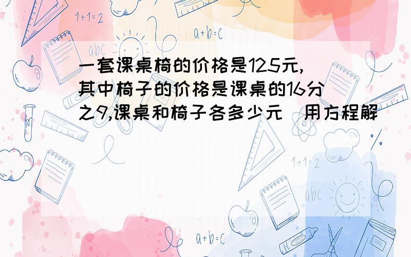 一套课桌椅的价格是125元,其中椅子的价格是课桌的16分之9,课桌和椅子各多少元（用方程解）