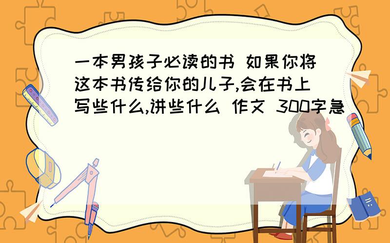 一本男孩子必读的书 如果你将这本书传给你的儿子,会在书上写些什么,讲些什么 作文 300字急