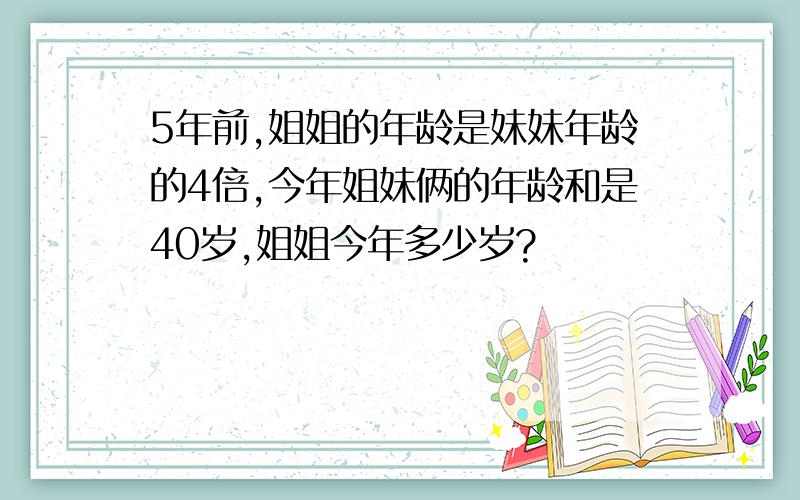 5年前,姐姐的年龄是妹妹年龄的4倍,今年姐妹俩的年龄和是40岁,姐姐今年多少岁?