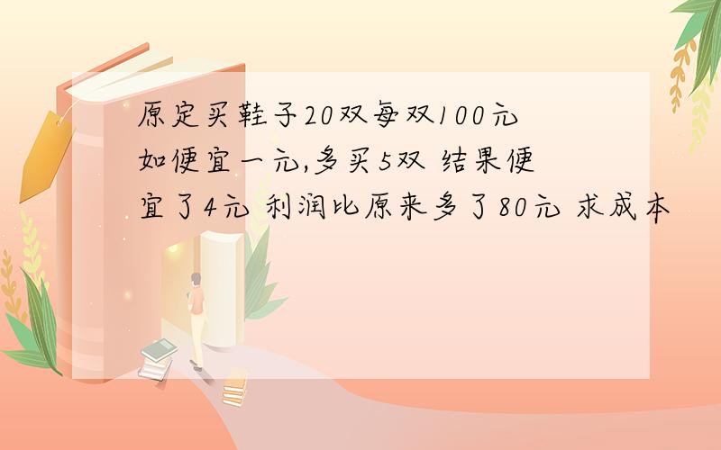 原定买鞋子20双每双100元如便宜一元,多买5双 结果便宜了4元 利润比原来多了80元 求成本