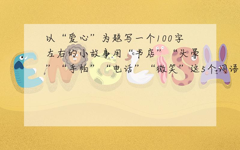 以“爱心”为题写一个100字左右的小故事用“书店”“头晕”“手帕”“电话”“微笑”这5个词语,发挥想象,编一个故事.