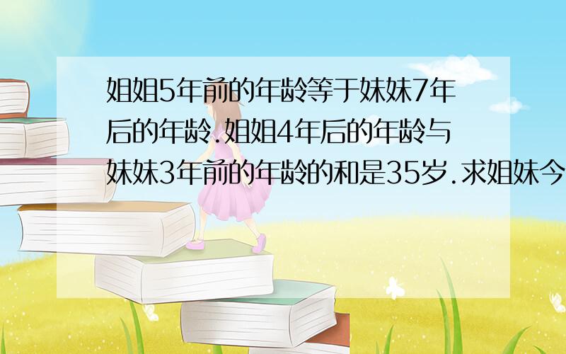 姐姐5年前的年龄等于妹妹7年后的年龄.姐姐4年后的年龄与妹妹3年前的年龄的和是35岁.求姐妹今年各多少岁请详细说明这样解的原因